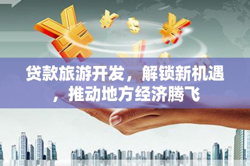 东昌府贷款旅游开发，解锁新机遇，推动地方经济腾飞